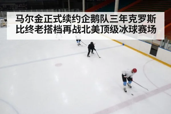 马尔金正式续约企鹅队三年克罗斯比终老搭档再战北美顶级冰球赛场