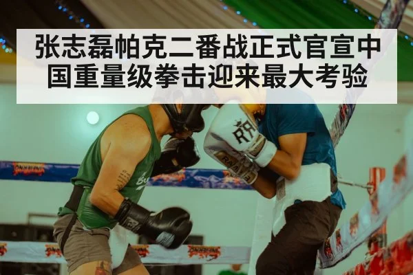 张志磊帕克二番战正式官宣中国重量级拳击迎来最大考验
