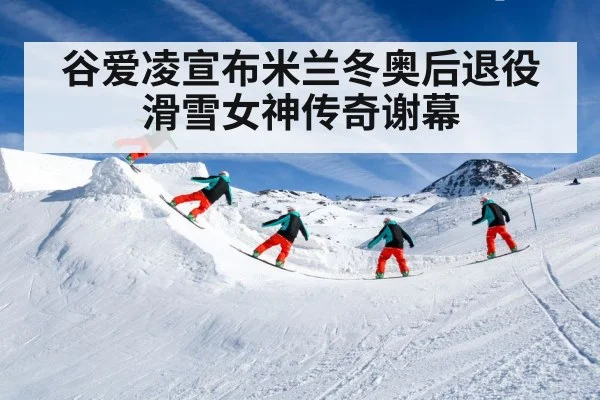 谷爱凌宣布米兰冬奥后退役滑雪女神传奇谢幕