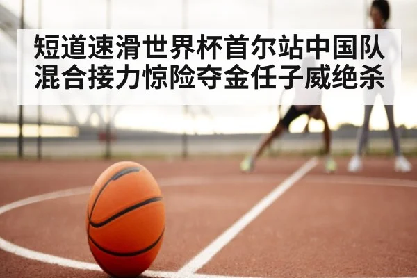 短道速滑世界杯首尔站中国队混合接力惊险夺金任子威绝杀